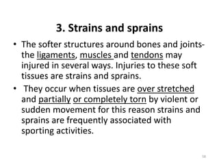 3. Strains and sprains
• The softer structures around bones and joints-
the ligaments, muscles and tendons may
injured in several ways. Injuries to these soft
tissues are strains and sprains.
• They occur when tissues are over stretched
and partially or completely torn by violent or
sudden movement for this reason strains and
sprains are frequently associated with
sporting activities.
58
 