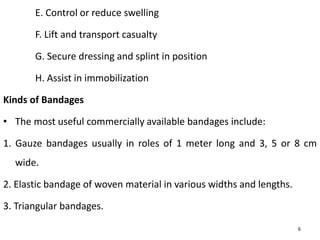 E. Control or reduce swelling
F. Lift and transport casualty
G. Secure dressing and splint in position
H. Assist in immobilization
Kinds of Bandages
• The most useful commercially available bandages include:
1. Gauze bandages usually in roles of 1 meter long and 3, 5 or 8 cm
wide.
2. Elastic bandage of woven material in various widths and lengths.
3. Triangular bandages.
6
 
