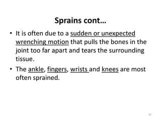 Sprains cont…
• It is often due to a sudden or unexpected
wrenching motion that pulls the bones in the
joint too far apart and tears the surrounding
tissue.
• The ankle, fingers, wrists and knees are most
often sprained.
62
 