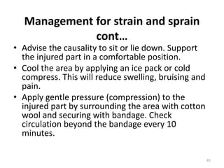 Management for strain and sprain
cont…
• Advise the causality to sit or lie down. Support
the injured part in a comfortable position.
• Cool the area by applying an ice pack or cold
compress. This will reduce swelling, bruising and
pain.
• Apply gentle pressure (compression) to the
injured part by surrounding the area with cotton
wool and securing with bandage. Check
circulation beyond the bandage every 10
minutes.
65
 