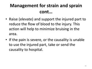Management for strain and sprain
cont…
• Raise (elevate) and support the injured part to
reduce the flow of blood to the injury. This
action will help to minimize bruising in the
area.
• If the pain is severe, or the causality is unable
to use the injured part, take or send the
causality to hospital.
66
 