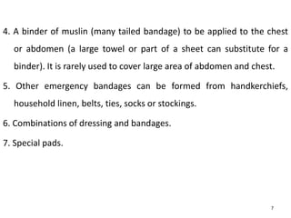 4. A binder of muslin (many tailed bandage) to be applied to the chest
or abdomen (a large towel or part of a sheet can substitute for a
binder). It is rarely used to cover large area of abdomen and chest.
5. Other emergency bandages can be formed from handkerchiefs,
household linen, belts, ties, socks or stockings.
6. Combinations of dressing and bandages.
7. Special pads.
7
 