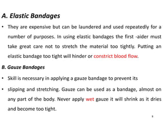 A. Elastic Bandages
• They are expensive but can be laundered and used repeatedly for a
number of purposes. In using elastic bandages the first -aider must
take great care not to stretch the material too tightly. Putting an
elastic bandage too tight will hinder or constrict blood flow.
B. Gauze Bandages
• Skill is necessary in applying a gauze bandage to prevent its
• slipping and stretching. Gauze can be used as a bandage, almost on
any part of the body. Never apply wet gauze it will shrink as it dries
and become too tight.
8
 