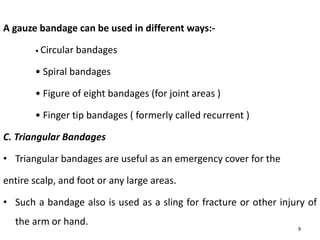 A gauze bandage can be used in different ways:-
• Circular bandages
• Spiral bandages
• Figure of eight bandages (for joint areas )
• Finger tip bandages ( formerly called recurrent )
C. Triangular Bandages
• Triangular bandages are useful as an emergency cover for the
entire scalp, and foot or any large areas.
• Such a bandage also is used as a sling for fracture or other injury of
the arm or hand.
9
 