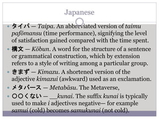 Japanese
 タイパ — Taipa. An abbreviated version of taimu
pafōmansu (time performance), signifying the level
of satisfaction gained compared with the time spent.
 構文 — Kōbun. A word for the structure of a sentence
or grammatical construction, which by extension
refers to a style of writing among a particular group.
 きまず — Kimazu. A shortened version of the
adjective kimazui (awkward) used as an exclamation.
 メタバース — Metabāsu. The Metaverse,
 〇〇くない — __kunai. The suffix kunai is typically
used to make i adjectives negative— for example
samui (cold) becomes samukunai (not cold).
 