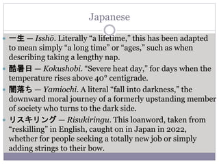 Japanese
 一生 — Isshō. Literally “a lifetime,” this has been adapted
to mean simply “a long time” or “ages,” such as when
describing taking a lengthy nap.
 酷暑日 — Kokushobi. “Severe heat day,” for days when the
temperature rises above 40° centigrade.
 闇落ち — Yamiochi. A literal “fall into darkness,” the
downward moral journey of a formerly upstanding member
of society who turns to the dark side.
 リスキリング — Risukiringu. This loanword, taken from
“reskilling” in English, caught on in Japan in 2022,
whether for people seeking a totally new job or simply
adding strings to their bow.
 
