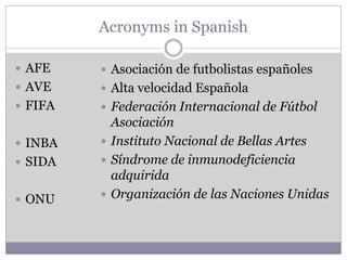 Acronyms in Spanish
 AFE
 AVE
 FIFA
 INBA
 SIDA
 ONU
 Asociación de futbolistas españoles
 Alta velocidad Española
 Federación Internacional de Fútbol
Asociación
 Instituto Nacional de Bellas Artes
 Síndrome de inmunodeficiencia
adquirida
 Organización de las Naciones Unidas
 