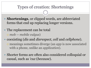 Types of creation: Shortenings
 Shortenings, or clipped words, are abbreviated
forms that end up replacing longer versions.
 The replacement can be total
 mob -- mobile vulgus)
 coexisting (dis and disrespect, cell and cellphone).
 meanings sometimes diverge (an app is now associated
with a phone, unlike an application).
 Shorter forms are often also considered colloquial or
casual, such as ‘cuz (because).
 