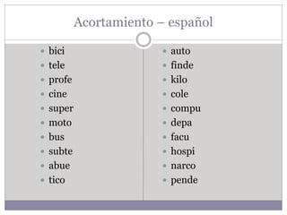 Acortamiento – español
 bici
 tele
 profe
 cine
 super
 moto
 bus
 subte
 abue
 tico
 auto
 finde
 kilo
 cole
 compu
 depa
 facu
 hospi
 narco
 pende
 