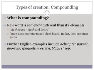 Types of creation: Compounding
 What is compounding?
 New word is somehow different than it’s elements.
 blackboard - black and board
 but it does not refer to any black board. In fact, they are often
green.
 Further English examples include helicopter parent,
doo-rag, spaghetti western, black sheep.
 