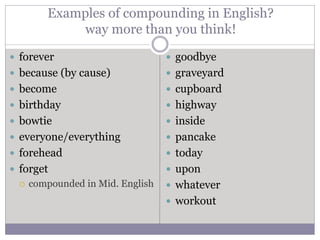 Examples of compounding in English?
way more than you think!
 forever
 because (by cause)
 become
 birthday
 bowtie
 everyone/everything
 forehead
 forget
 compounded in Mid. English
 goodbye
 graveyard
 cupboard
 highway
 inside
 pancake
 today
 upon
 whatever
 workout
 