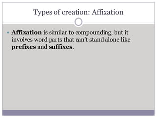 Types of creation: Affixation
 Affixation is similar to compounding, but it
involves word parts that can’t stand alone like
prefixes and suffixes.
 