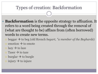 Types of creation: Backformation
 Backformation is the opposite strategy to affixation. It
refers to a word being created through the removal of
(what are thought to be) affixes from (often borrowed)
words to create new terms.
 beggar  to beg (old Rrench begart, "a member of the Beghards)
 emotion  to emote
 lazy  to laze
 Taser  to taze
 burglar  to burgle
 injury  to injure
 