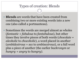 Types of creation: Blends
 Blends are words that have been created from
combining two or more existing words into a new
one (also called a portmanteau).
 Sometimes the words are merged almost as wholes
(fantastic + fabulous to fantabulous), but other
times they involve pieces of both words (chocolate +
alcoholic to chocoholic), a word placed in another
(ambidextrous + sex to ambisextrous), or a full word
plus a piece of another (the earlier backronym or
hungry + angry to hangry).
 