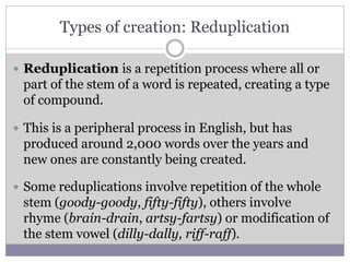 Types of creation: Reduplication
 Reduplication is a repetition process where all or
part of the stem of a word is repeated, creating a type
of compound.
 This is a peripheral process in English, but has
produced around 2,000 words over the years and
new ones are constantly being created.
 Some reduplications involve repetition of the whole
stem (goody-goody, fifty-fifty), others involve
rhyme (brain-drain, artsy-fartsy) or modification of
the stem vowel (dilly-dally, riff-raff).
 