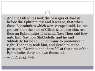  And the Gileadites took the passages of Jordan
before the Ephraimites: and it was so, that when
those Ephraimites which were escaped said, Let me
go over; that the men of Gilead said unto him, Art
thou an Ephraimite? If he said, Nay; Then said they
unto him, Say now Shibboleth: and he said
Sibboleth: for he could not frame to pronounce it
right. Then they took him, and slew him at the
passages of Jordan: and there fell at that time of the
Ephraimites forty and two thousand.
 — Judges 12:5–6
 