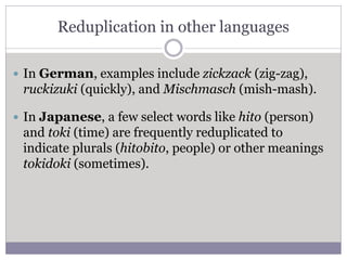 Reduplication in other languages
 In German, examples include zickzack (zig-zag),
ruckizuki (quickly), and Mischmasch (mish-mash).
 In Japanese, a few select words like hito (person)
and toki (time) are frequently reduplicated to
indicate plurals (hitobito, people) or other meanings
tokidoki (sometimes).
 