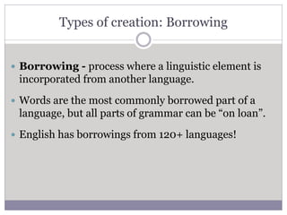 Types of creation: Borrowing
 Borrowing - process where a linguistic element is
incorporated from another language.
 Words are the most commonly borrowed part of a
language, but all parts of grammar can be “on loan”.
 English has borrowings from 120+ languages!
 