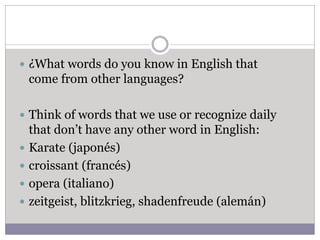  ¿What words do you know in English that
come from other languages?
 Think of words that we use or recognize daily
that don’t have any other word in English:
 Karate (japonés)
 croissant (francés)
 opera (italiano)
 zeitgeist, blitzkrieg, shadenfreude (alemán)
 