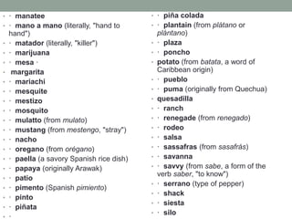 • · manatee
• · mano a mano (literally, "hand to
hand")
• · matador (literally, "killer")
• · marijuana
• · mesa ·
• margarita
• · mariachi
• · mesquite
• · mestizo
• · mosquito
• · mulatto (from mulato)
• · mustang (from mestengo, "stray")
• · nacho
• · oregano (from orégano)
• · paella (a savory Spanish rice dish)
• · papaya (originally Arawak)
• · patio
• · pimento (Spanish pimiento)
• · pinto
• · piñata
• ·
• · piña colada
• · plantain (from plátano or
plántano)
• · plaza
• · poncho
• potato (from batata, a word of
Caribbean origin)
• · pueblo
• · puma (originally from Quechua)
• quesadilla
• · ranch
• · renegade (from renegado)
• · rodeo
• · salsa
• · sassafras (from sasafrás)
• · savanna
• · savvy (from sabe, a form of the
verb saber, "to know")
• · serrano (type of pepper)
• · shack
• · siesta
• · silo
 
