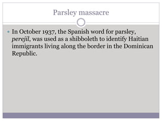Parsley massacre
 In October 1937, the Spanish word for parsley,
perejil, was used as a shibboleth to identify Haitian
immigrants living along the border in the Dominican
Republic.
 