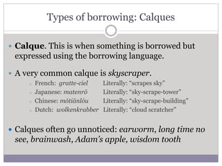 Types of borrowing: Calques
 Calque. This is when something is borrowed but
expressed using the borrowing language.
 A very common calque is skyscraper.
o French: gratte-ciel Literally: “scrapes sky”
o Japanese: matenrō Literally: “sky-scrape-tower”
o Chinese: mótiānlóu Literally: “sky-scrape-building”
o Dutch: wolkenkrabber Literally: “cloud scratcher”
 Calques often go unnoticed: earworm, long time no
see, brainwash, Adam’s apple, wisdom tooth
 