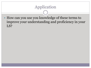 Application
 How can you use you knowledge of these terms to
improve your understanding and proficiency in your
LS?
 