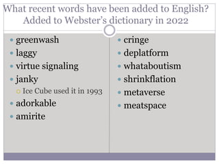 What recent words have been added to English?
Added to Webster’s dictionary in 2022
 greenwash
 laggy
 virtue signaling
 janky
 Ice Cube used it in 1993
 adorkable
 amirite
 cringe
 deplatform
 whataboutism
 shrinkflation
 metaverse
 meatspace
 