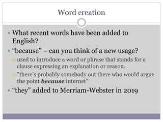 Word creation
 What recent words have been added to
English?
 “because” – can you think of a new usage?
 used to introduce a word or phrase that stands for a
clause expressing an explanation or reason.
 "there's probably somebody out there who would argue
the point because internet”
 “they” added to Merriam-Webster in 2019
 