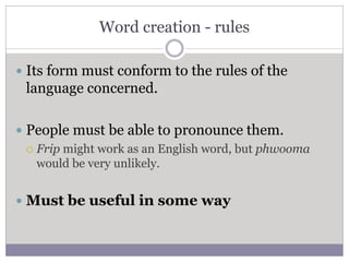 Word creation - rules
 Its form must conform to the rules of the
language concerned.
 People must be able to pronounce them.
 Frip might work as an English word, but phwooma
would be very unlikely.
 Must be useful in some way
 