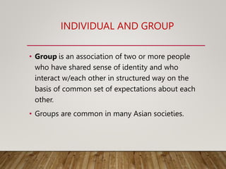 INDIVIDUAL AND GROUP
• Group is an association of two or more people
who have shared sense of identity and who
interact w/each other in structured way on the
basis of common set of expectations about each
other.
• Groups are common in many Asian societies.
 