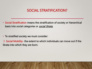 SOCIAL STRATIFICATION?
• Social Stratification means the stratification of society or hierarchical
basis into social categories or social Strata.
• To stratified society we must consider:
》Social Mobility- the extent to which individuals can move out if the
Strata into which they are born.
 