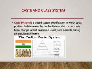 CASTE AND CLASS SYSTEM
• Caste System: is a closed system stratification in which social
position is determined by the family into which a person is
born. change in that position is usually not possible during
an individuals lifetime.
 