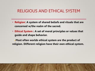 RELIGIOUS AND ETHICAL SYSTEM
• Religion: A system of shared beliefs and rituals that are
concerned w/the realm of the sacred.
• Ethical System : A set of moral principles or values that
guide and shape behavior.
●Most often worlds ethical system are the product of
religion. Different religion have their own ethical system.
 