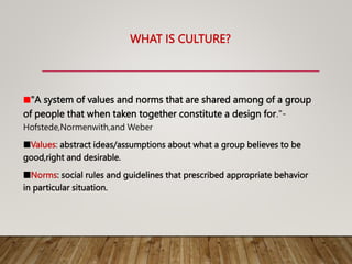 WHAT IS CULTURE?
■"A system of values and norms that are shared among of a group
of people that when taken together constitute a design for."-
Hofstede,Normenwith,and Weber
■Values: abstract ideas/assumptions about what a group believes to be
good,right and desirable.
■Norms: social rules and guidelines that prescribed appropriate behavior
in particular situation.
 