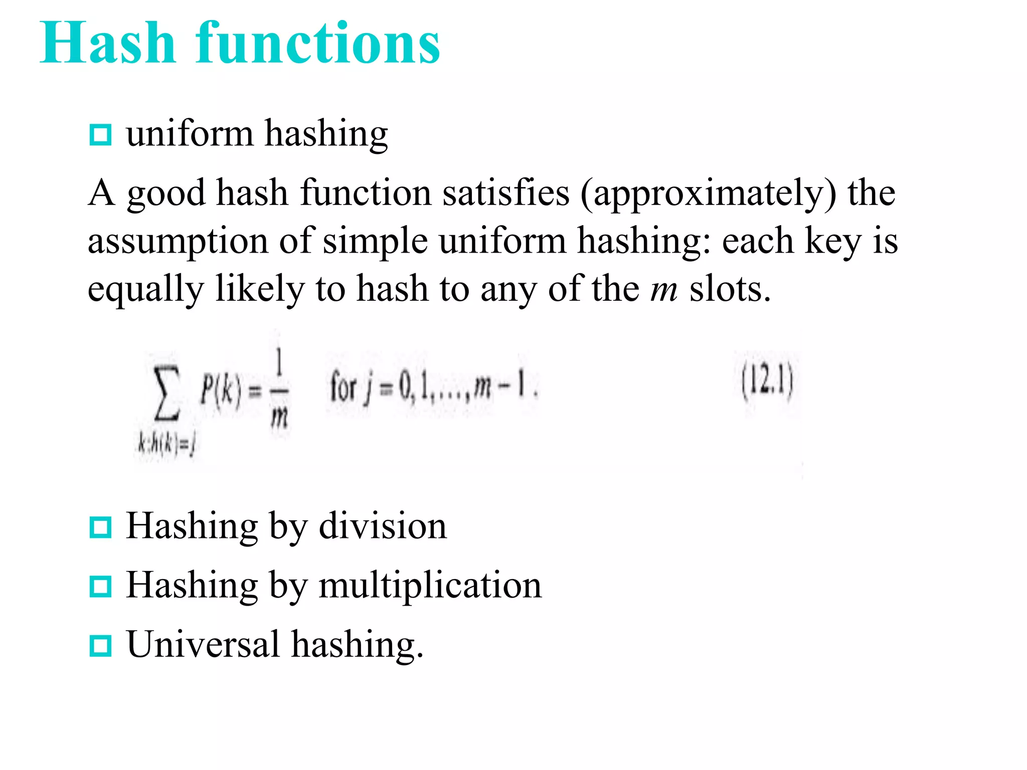 Hash functions
 uniform hashing
A good hash function satisfies (approximately) the
assumption of simple uniform hashing: each key is
equally likely to hash to any of the m slots.
 Hashing by division
 Hashing by multiplication
 Universal hashing.
 