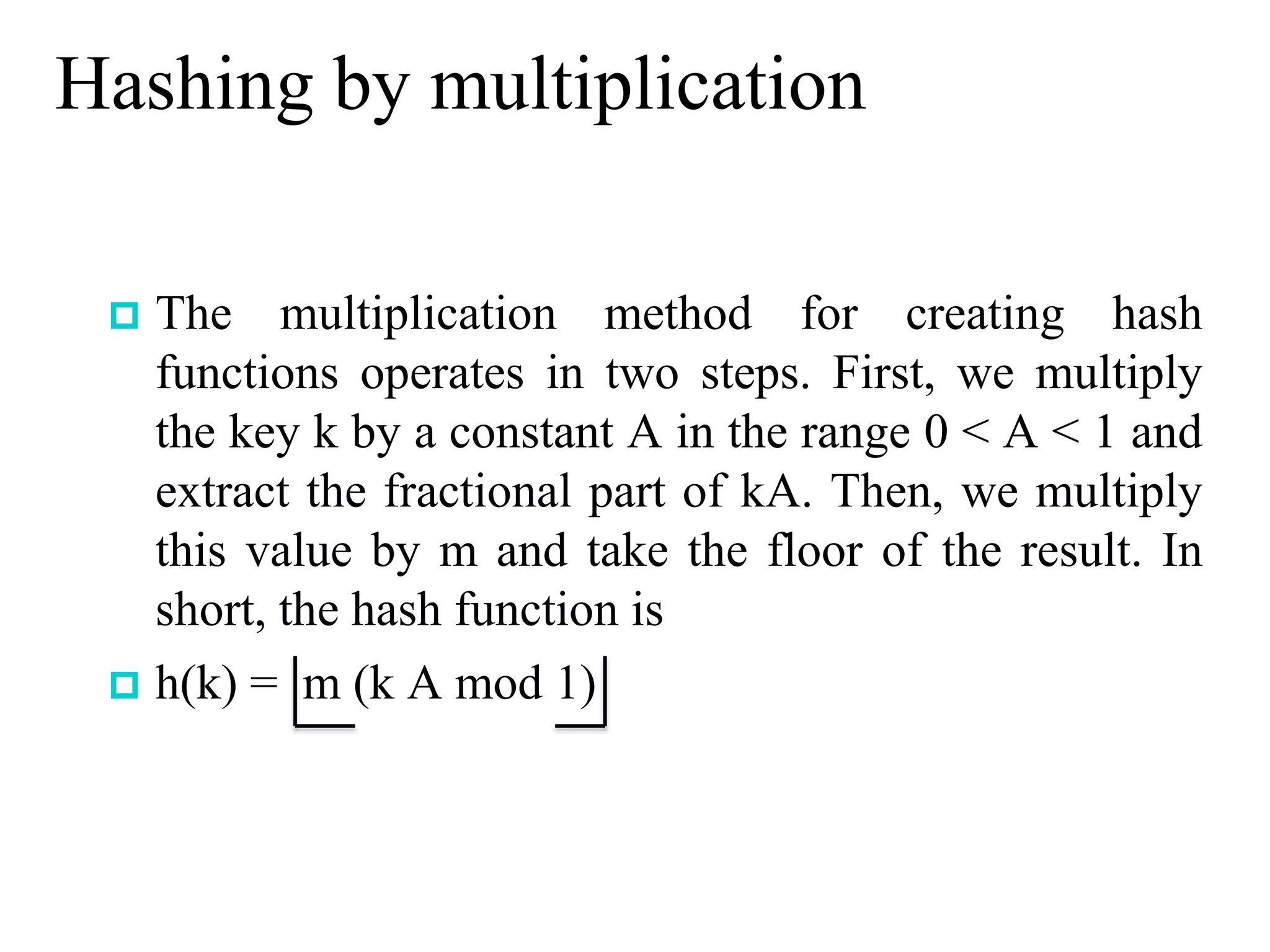 Hashing by multiplication
 The multiplication method for creating hash
functions operates in two steps. First, we multiply
the key k by a constant A in the range 0 < A < 1 and
extract the fractional part of kA. Then, we multiply
this value by m and take the floor of the result. In
short, the hash function is
 h(k) = m (k A mod 1)
 