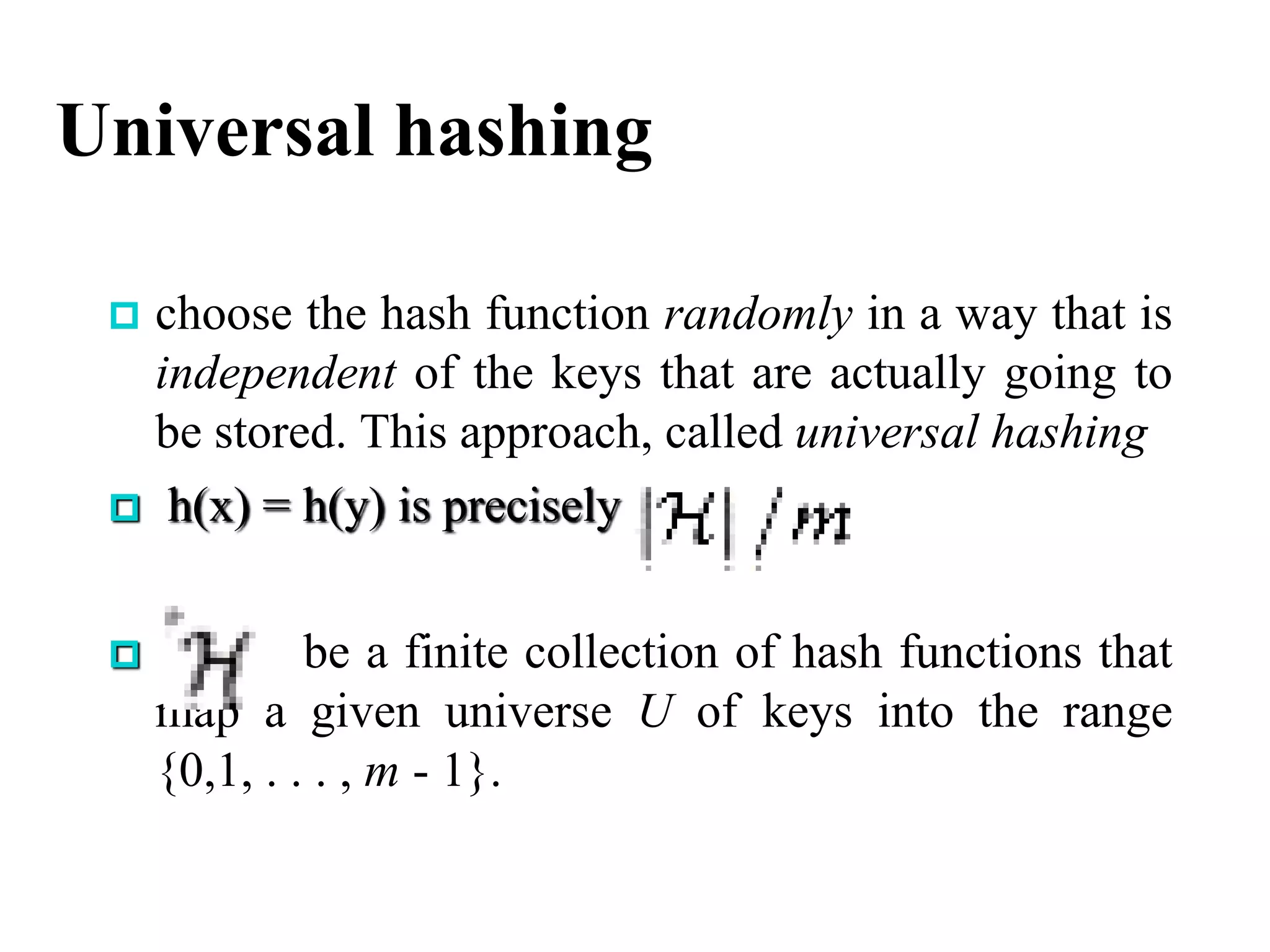 Universal hashing
 choose the hash function randomly in a way that is
independent of the keys that are actually going to
be stored. This approach, called universal hashing
 h(x) = h(y) is precisely
 be a finite collection of hash functions that
map a given universe U of keys into the range
{0,1, . . . , m - 1}.
 