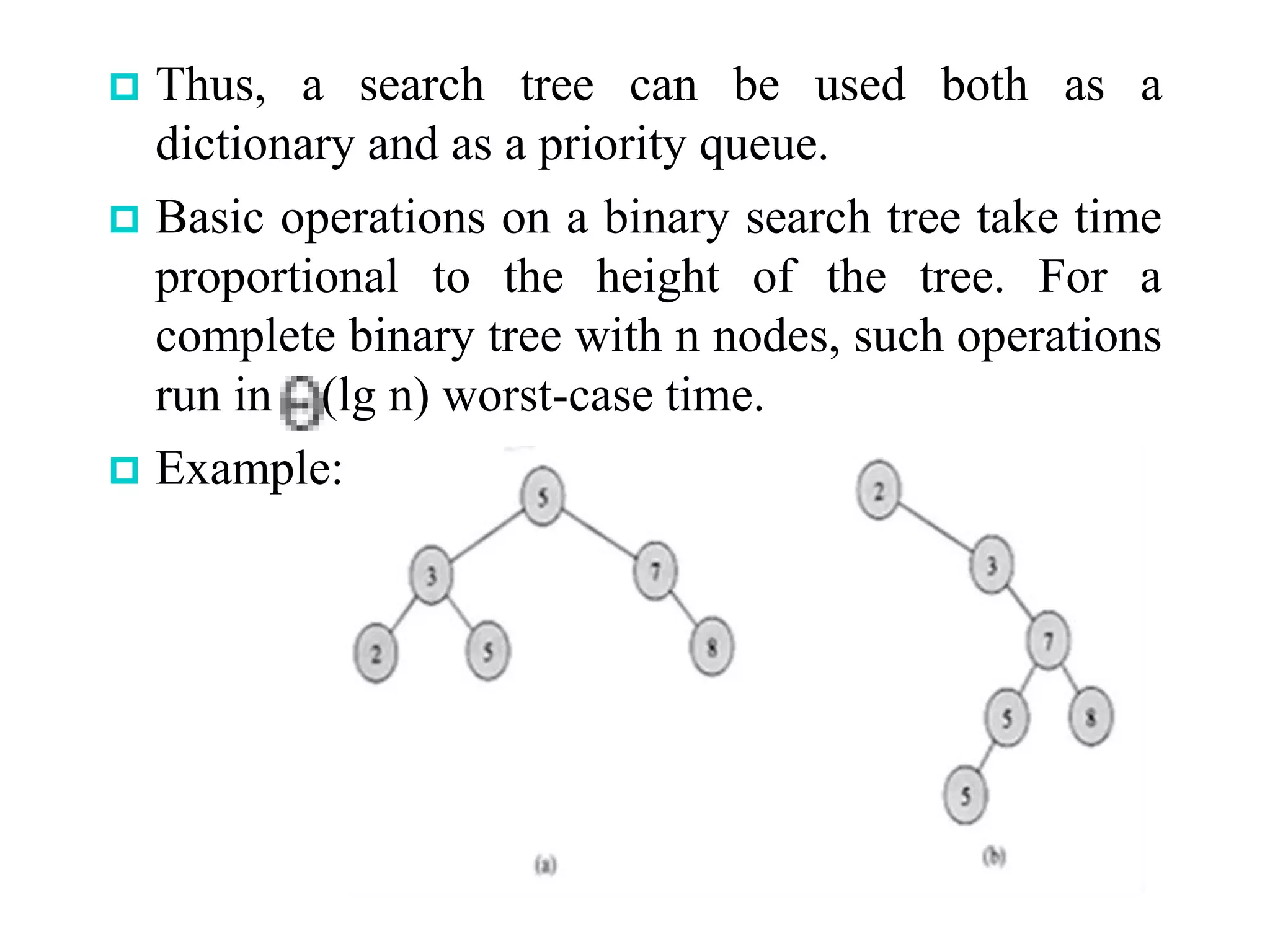 Thus, a search tree can be used both as a
dictionary and as a priority queue.
 Basic operations on a binary search tree take time
proportional to the height of the tree. For a
complete binary tree with n nodes, such operations
run in (lg n) worst-case time.
 Example:
 