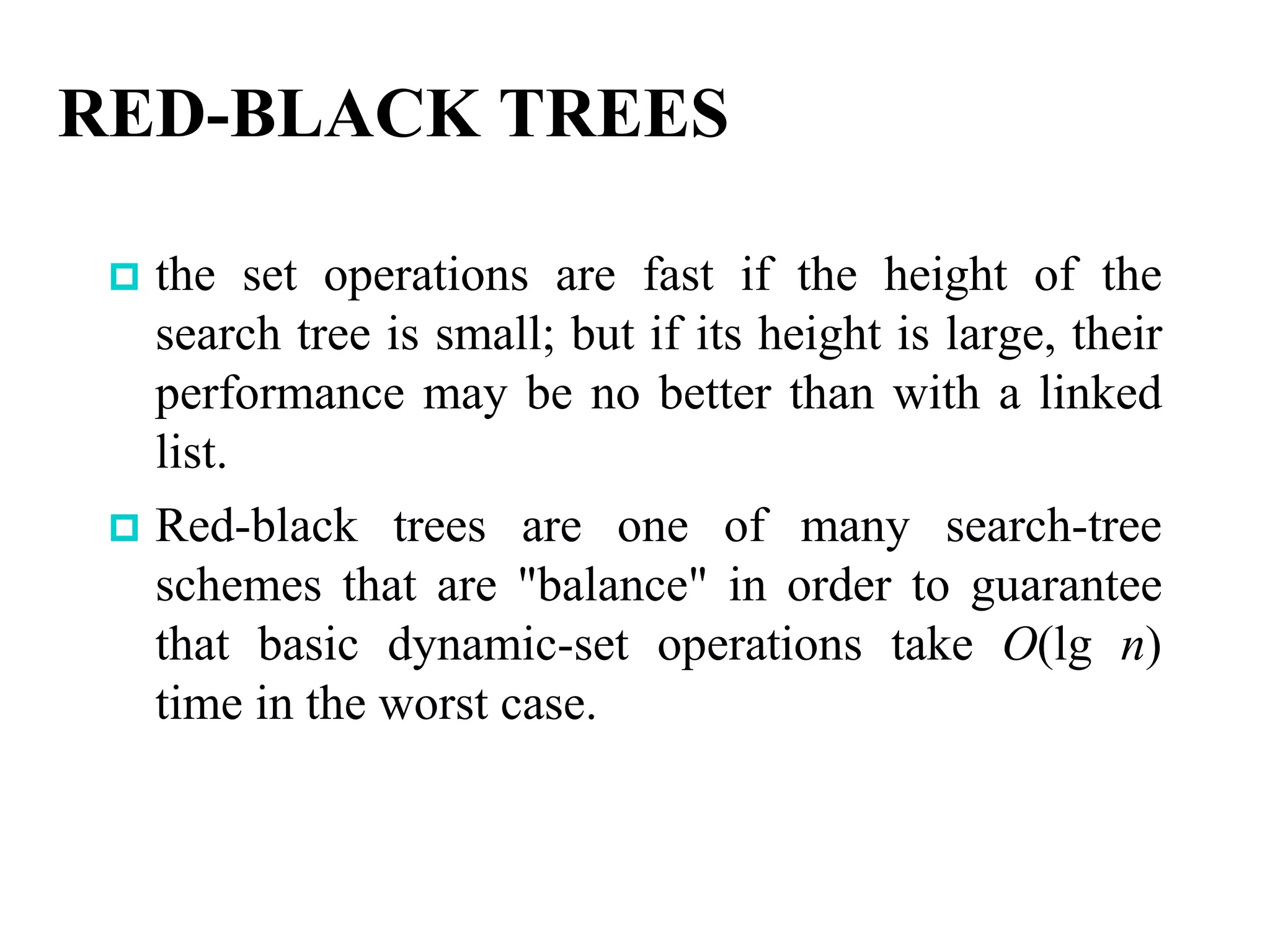 RED-BLACK TREES
 the set operations are fast if the height of the
search tree is small; but if its height is large, their
performance may be no better than with a linked
list.
 Red-black trees are one of many search-tree
schemes that are "balance" in order to guarantee
that basic dynamic-set operations take O(lg n)
time in the worst case.
 