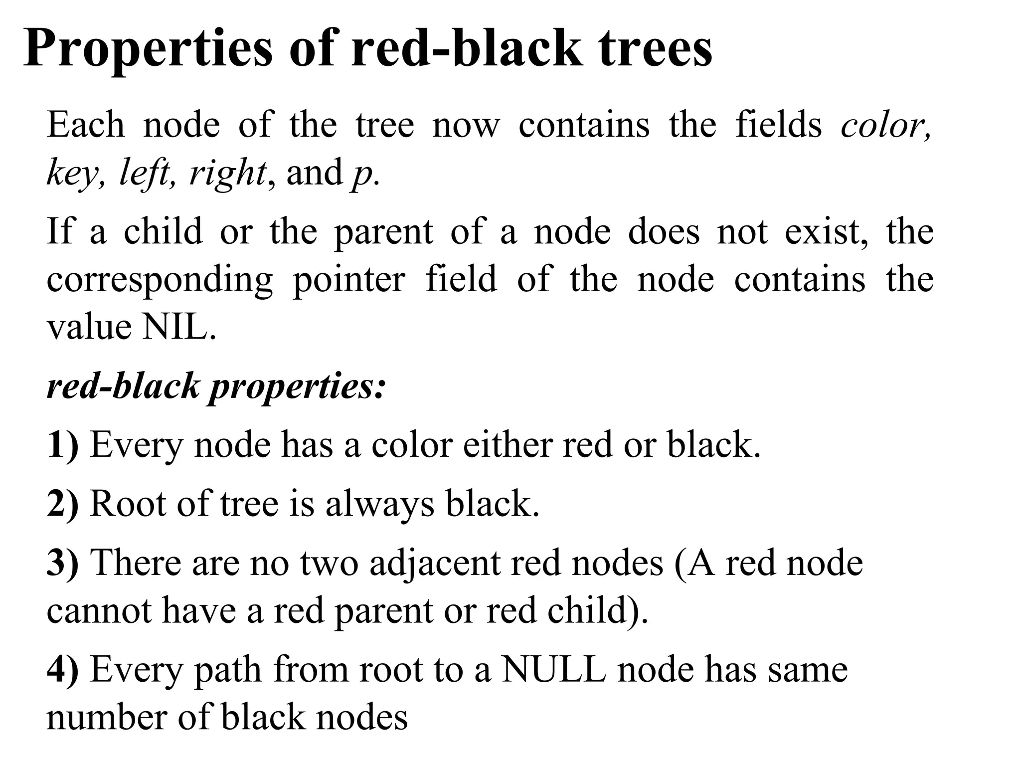 Properties of red-black trees
Each node of the tree now contains the fields color,
key, left, right, and p.
If a child or the parent of a node does not exist, the
corresponding pointer field of the node contains the
value NIL.
red-black properties:
1) Every node has a color either red or black.
2) Root of tree is always black.
3) There are no two adjacent red nodes (A red node
cannot have a red parent or red child).
4) Every path from root to a NULL node has same
number of black nodes
 