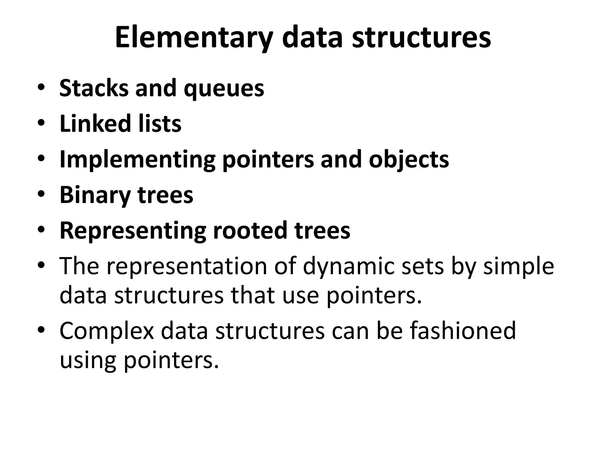 Elementary data structures
• Stacks and queues
• Linked lists
• Implementing pointers and objects
• Binary trees
• Representing rooted trees
• The representation of dynamic sets by simple
data structures that use pointers.
• Complex data structures can be fashioned
using pointers.
 
