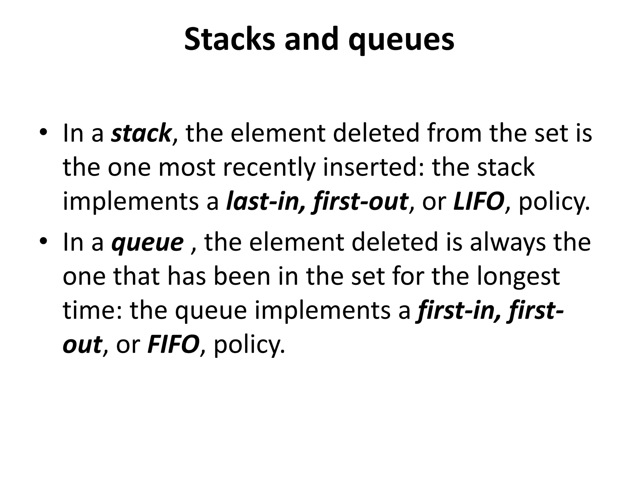 Stacks and queues
• In a stack, the element deleted from the set is
the one most recently inserted: the stack
implements a last-in, first-out, or LIFO, policy.
• In a queue , the element deleted is always the
one that has been in the set for the longest
time: the queue implements a first-in, first-
out, or FIFO, policy.
 
