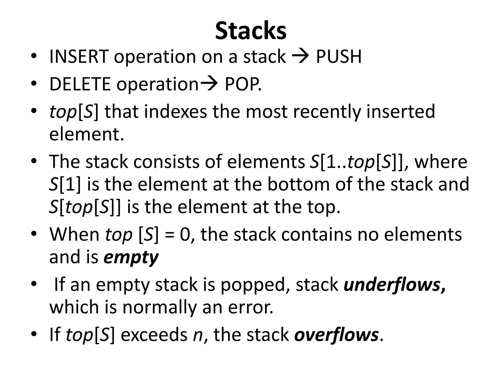 Stacks
• INSERT operation on a stack  PUSH
• DELETE operation POP.
• top[S] that indexes the most recently inserted
element.
• The stack consists of elements S[1..top[S]], where
S[1] is the element at the bottom of the stack and
S[top[S]] is the element at the top.
• When top [S] = 0, the stack contains no elements
and is empty
• If an empty stack is popped, stack underflows,
which is normally an error.
• If top[S] exceeds n, the stack overflows.
 
