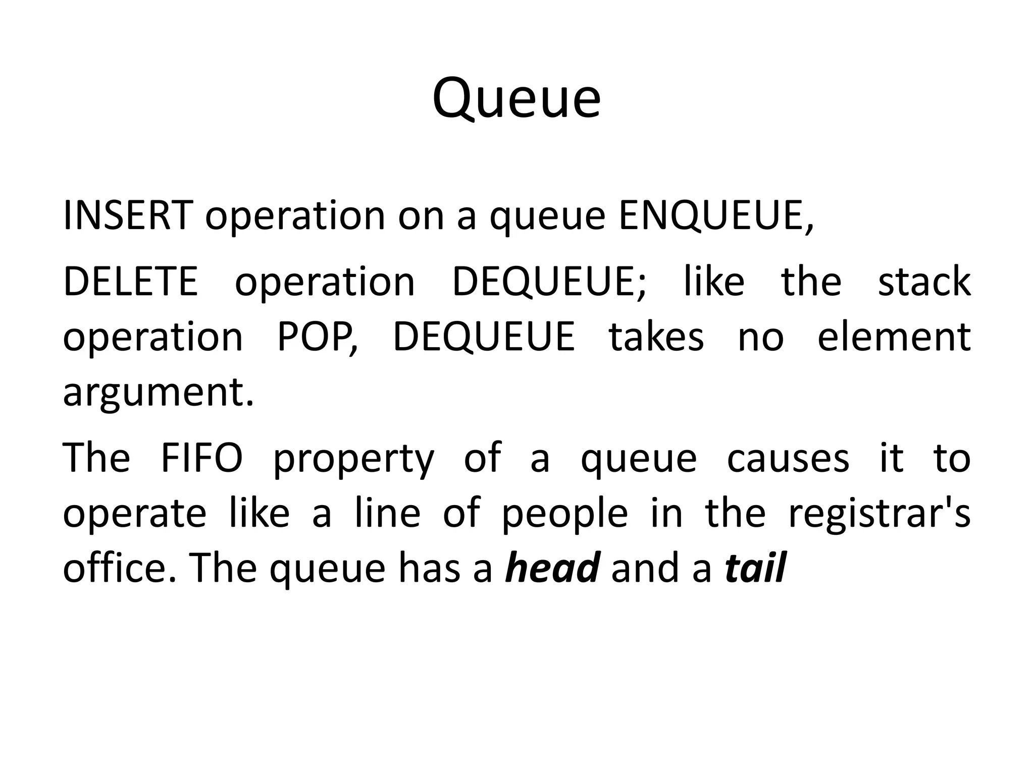 Queue
INSERT operation on a queue ENQUEUE,
DELETE operation DEQUEUE; like the stack
operation POP, DEQUEUE takes no element
argument.
The FIFO property of a queue causes it to
operate like a line of people in the registrar's
office. The queue has a head and a tail
 