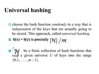 Universal hashing
 choose the hash function randomly in a way that is
independent of the keys that are actually going to
be stored. This approach, called universal hashing
 h(x) = h(y) is precisely
 be a finite collection of hash functions that
map a given universe U of keys into the range
{0,1, . . . , m - 1}.
 