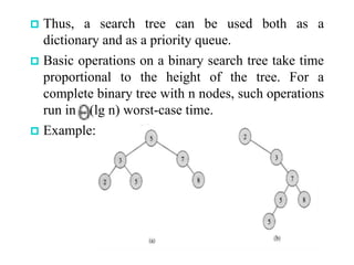  Thus, a search tree can be used both as a
dictionary and as a priority queue.
 Basic operations on a binary search tree take time
proportional to the height of the tree. For a
complete binary tree with n nodes, such operations
run in (lg n) worst-case time.
 Example:
 