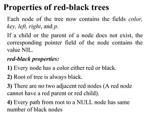 Properties of red-black trees
Each node of the tree now contains the fields color,
key, left, right, and p.
If a child or the parent of a node does not exist, the
corresponding pointer field of the node contains the
value NIL.
red-black properties:
1) Every node has a color either red or black.
2) Root of tree is always black.
3) There are no two adjacent red nodes (A red node
cannot have a red parent or red child).
4) Every path from root to a NULL node has same
number of black nodes
 