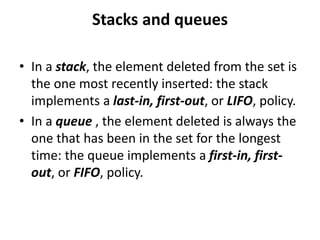 Stacks and queues
• In a stack, the element deleted from the set is
the one most recently inserted: the stack
implements a last-in, first-out, or LIFO, policy.
• In a queue , the element deleted is always the
one that has been in the set for the longest
time: the queue implements a first-in, first-
out, or FIFO, policy.
 