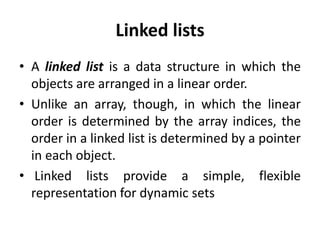 Linked lists
• A linked list is a data structure in which the
objects are arranged in a linear order.
• Unlike an array, though, in which the linear
order is determined by the array indices, the
order in a linked list is determined by a pointer
in each object.
• Linked lists provide a simple, flexible
representation for dynamic sets
 